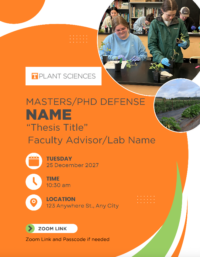 Example of the defense flyer which has a white background, orange circle decorations and two circles for photographs of students/plants. 

Followed by the Box T Plant Sciences logo 
"MASTERS/PHD DEFENSE"
"NAME"
"Thesis Title"
"Faculty Advisor/Lab Name"

Calendar Icon and sample date 
Clock icon and sample time
Location icon and sample location 

"Zoom Link"
"Zoom Link and Passcode if needed"